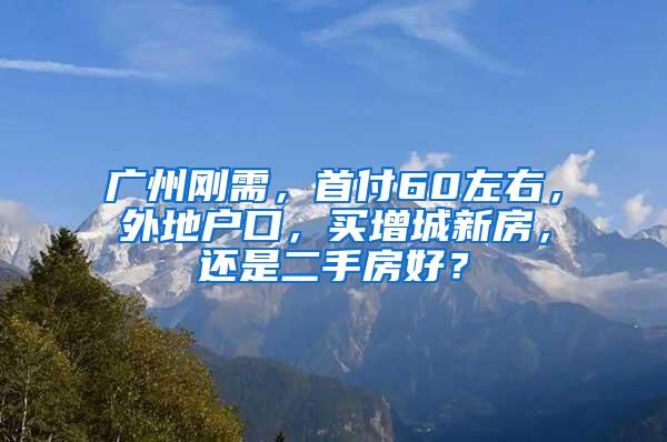 广州刚需，首付60左右，外地户口，买增城新房，还是二手房好？