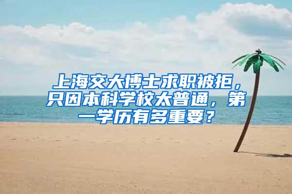 上海交大博士求职被拒，只因本科学校太普通，第一学历有多重要？