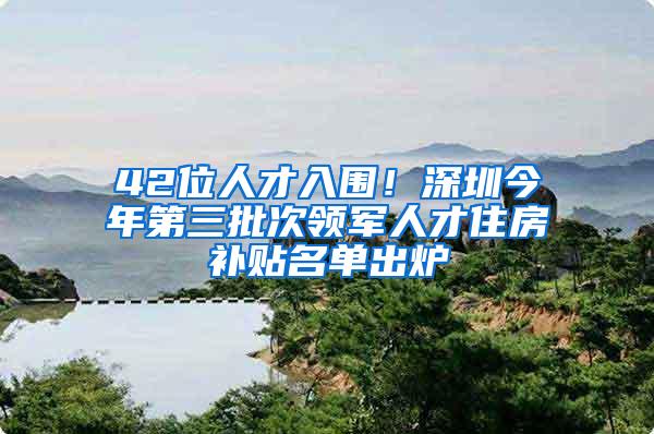 42位人才入围！深圳今年第三批次领军人才住房补贴名单出炉