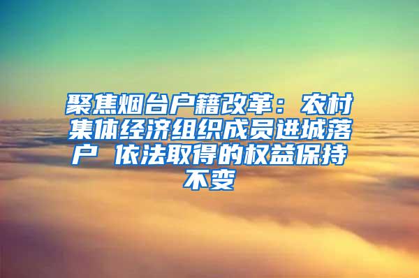 聚焦烟台户籍改革：农村集体经济组织成员进城落户 依法取得的权益保持不变