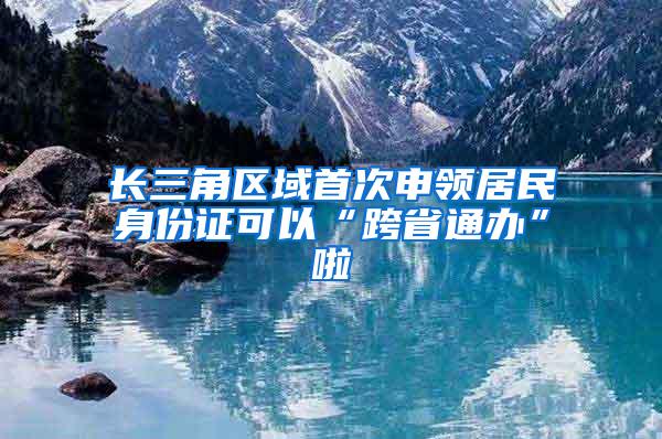 长三角区域首次申领居民身份证可以“跨省通办”啦