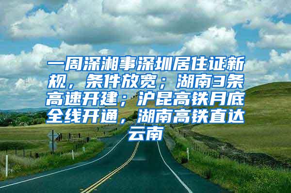 一周深湘事深圳居住证新规，条件放宽；湖南3条高速开建；沪昆高铁月底全线开通，湖南高铁直达云南