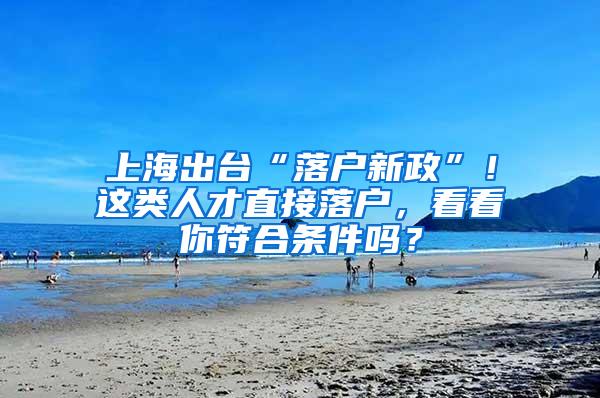 上海出台“落户新政”！这类人才直接落户，看看你符合条件吗？