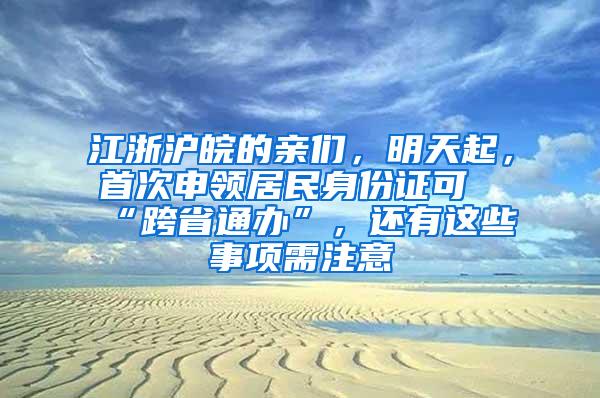 江浙沪皖的亲们，明天起，首次申领居民身份证可“跨省通办”，还有这些事项需注意