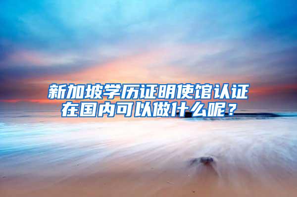 新加坡学历证明使馆认证在国内可以做什么呢？