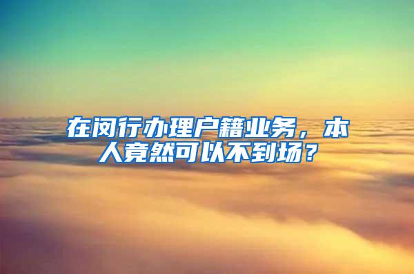 在闵行办理户籍业务，本人竟然可以不到场？