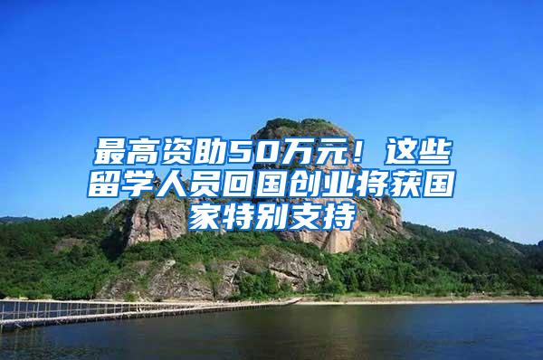 最高资助50万元！这些留学人员回国创业将获国家特别支持