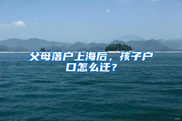 父母落户上海后，孩子户口怎么迁？