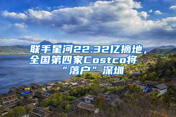 联手星河22.32亿摘地，全国第四家Costco将“落户”深圳