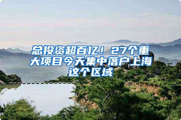 总投资超百亿！27个重大项目今天集中落户上海这个区域