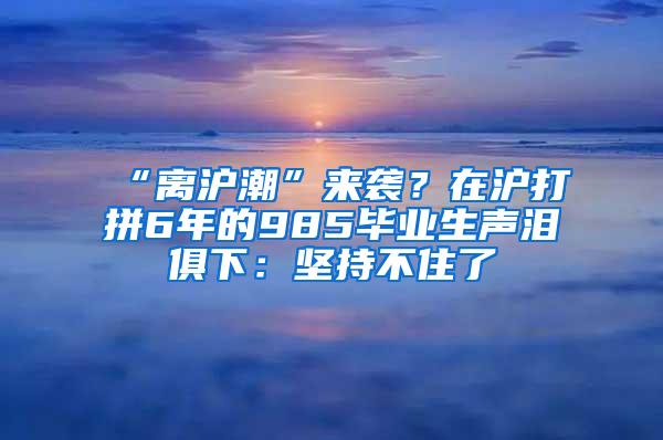 “离沪潮”来袭？在沪打拼6年的985毕业生声泪俱下：坚持不住了