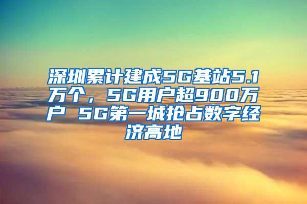 深圳累计建成5G基站5.1万个，5G用户超900万户 5G第一城抢占数字经济高地