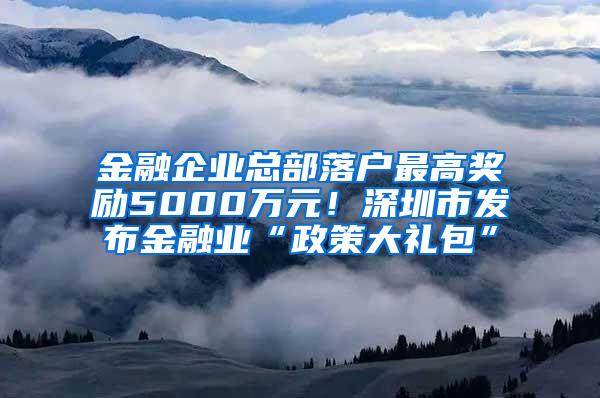 金融企业总部落户最高奖励5000万元！深圳市发布金融业“政策大礼包”