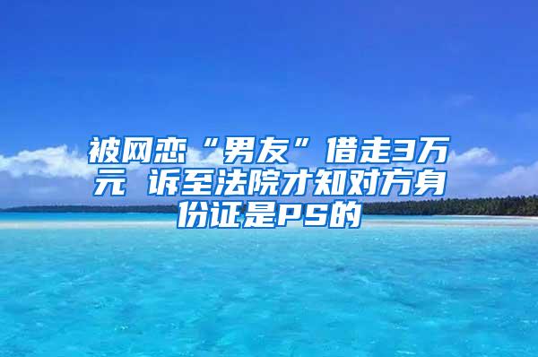 被网恋“男友”借走3万元 诉至法院才知对方身份证是PS的