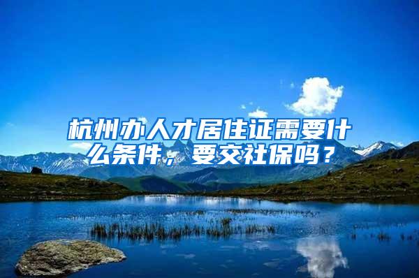 杭州办人才居住证需要什么条件，要交社保吗？