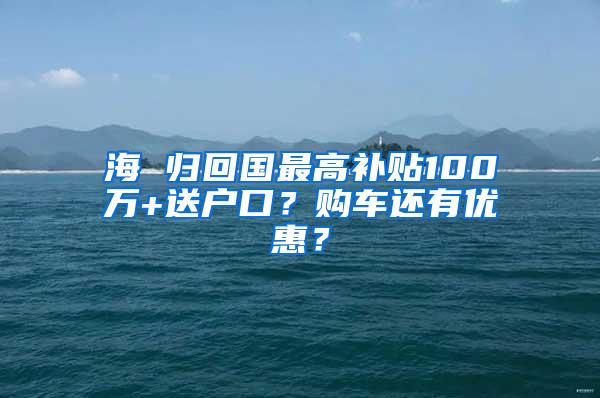 海 归回国最高补贴100万+送户口？购车还有优惠？