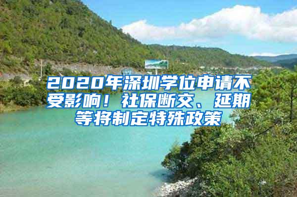 2020年深圳学位申请不受影响！社保断交、延期等将制定特殊政策