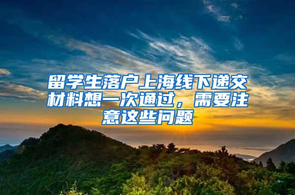 留学生落户上海线下递交材料想一次通过，需要注意这些问题