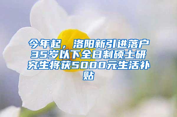 今年起，洛阳新引进落户35岁以下全日制硕士研究生将获5000元生活补贴