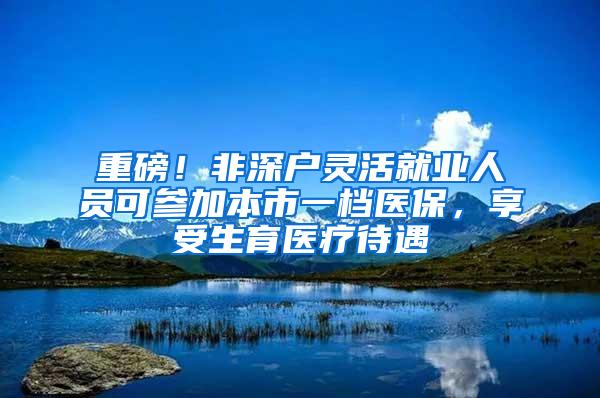 重磅！非深户灵活就业人员可参加本市一档医保，享受生育医疗待遇