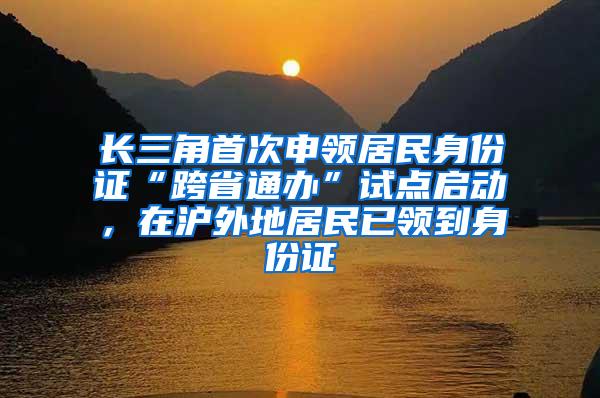 长三角首次申领居民身份证“跨省通办”试点启动，在沪外地居民已领到身份证