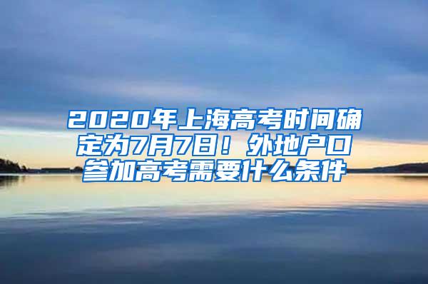 2020年上海高考时间确定为7月7日！外地户口参加高考需要什么条件