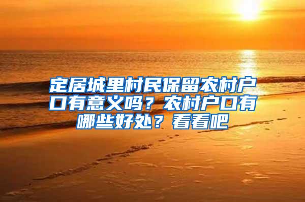 定居城里村民保留农村户口有意义吗？农村户口有哪些好处？看看吧