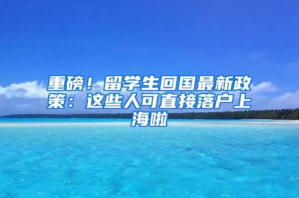 重磅！留学生回国最新政策：这些人可直接落户上海啦