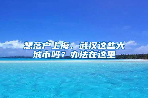 想落户上海、武汉这些大城市吗？办法在这里