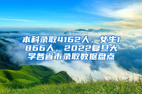 本科录取4162人，女生1866人，2022复旦大学各省市录取数据盘点