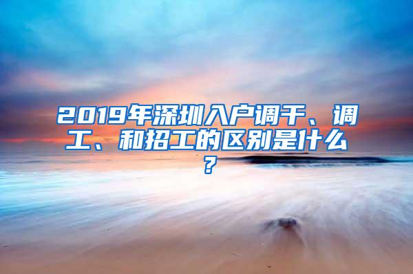 2019年深圳入户调干、调工、和招工的区别是什么？