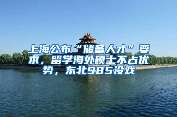 上海公布“储备人才”要求，留学海外硕士不占优势，东北985没戏