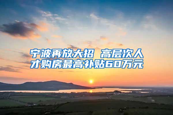 宁波再放大招 高层次人才购房最高补贴60万元