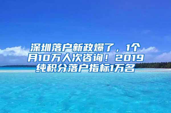 深圳落户新政爆了，1个月10万人次咨询！2019纯积分落户指标1万名