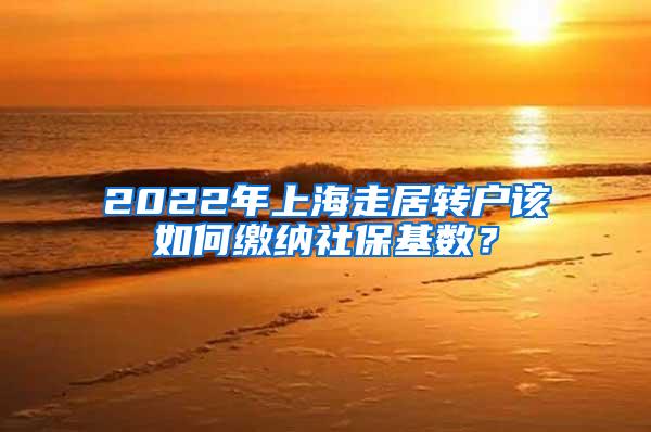 2022年上海走居转户该如何缴纳社保基数？