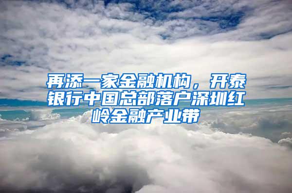 再添一家金融机构，开泰银行中国总部落户深圳红岭金融产业带