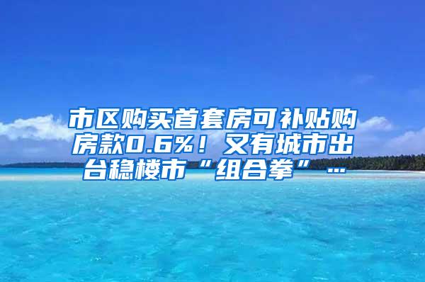 市区购买首套房可补贴购房款0.6%！又有城市出台稳楼市“组合拳”…