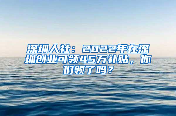 深圳人社：2022年在深圳创业可领45万补贴，你们领了吗？