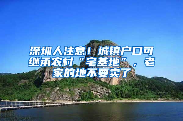 深圳人注意！城镇户口可继承农村“宅基地”，老家的地不要卖了