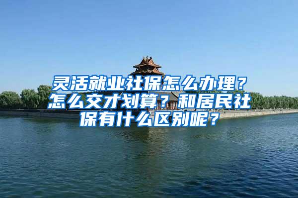 灵活就业社保怎么办理？怎么交才划算？和居民社保有什么区别呢？