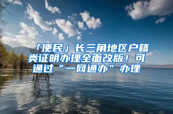 「便民」长三角地区户籍类证明办理全面改版！可通过“一网通办”办理