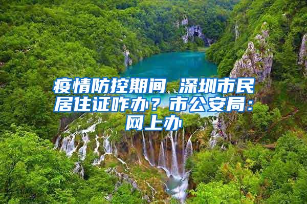 疫情防控期间 深圳市民居住证咋办？市公安局：网上办