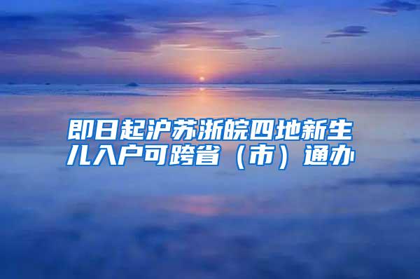 即日起沪苏浙皖四地新生儿入户可跨省（市）通办