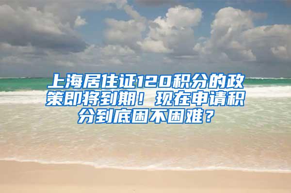 上海居住证120积分的政策即将到期！现在申请积分到底困不困难？