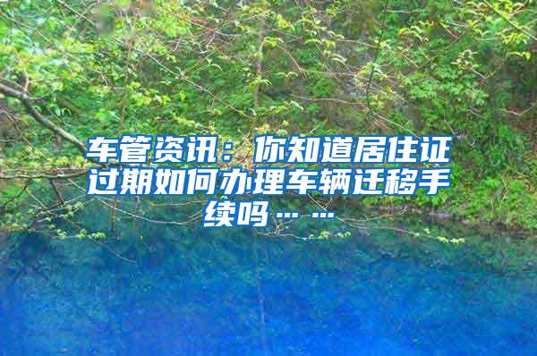 车管资讯：你知道居住证过期如何办理车辆迁移手续吗……