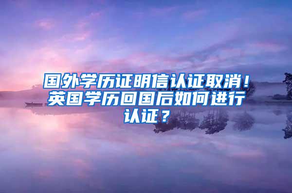 国外学历证明信认证取消！英国学历回国后如何进行认证？