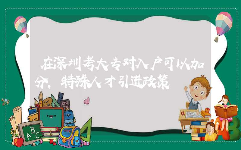 在深圳考大专对入户可以加分,特殊人才引进政策