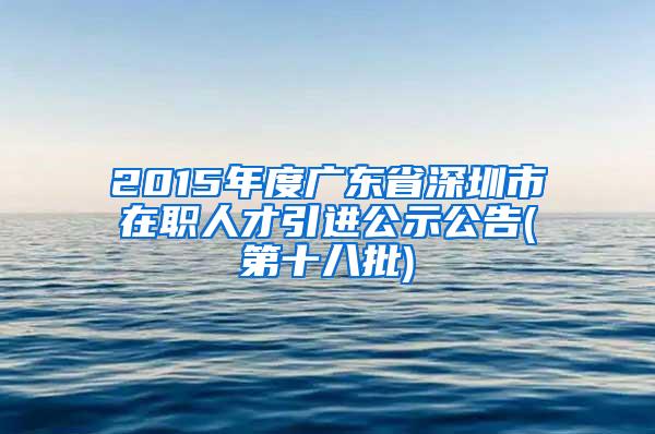 2015年度广东省深圳市在职人才引进公示公告(第十八批)