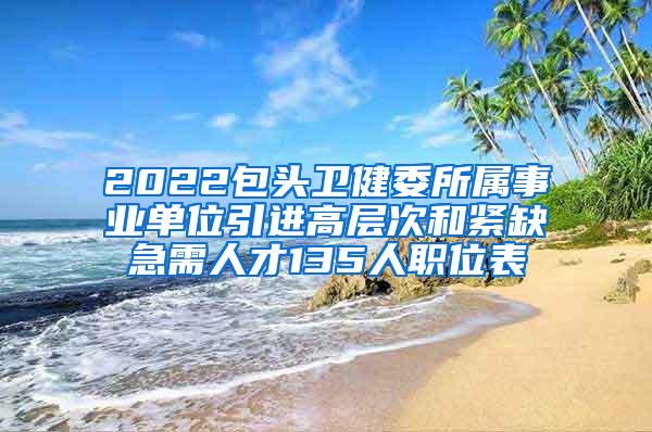 2022包头卫健委所属事业单位引进高层次和紧缺急需人才135人职位表