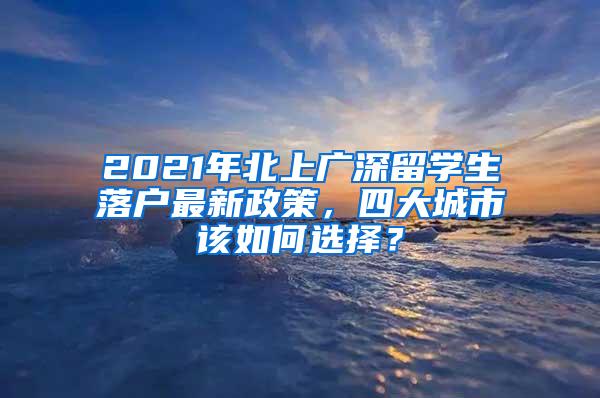 2021年北上广深留学生落户最新政策，四大城市该如何选择？